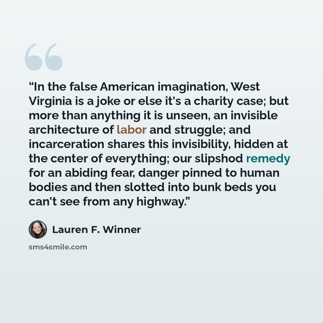“In the false American imagination, West Virginia is a joke or else it's a charity case; but more than anything it is unseen, an invisible architecture of labor and struggle; and incarceration shares this invisibility, hidden at the center of everything; our slipshod remedy for an abiding fear…” quote by Lauren F. Winner