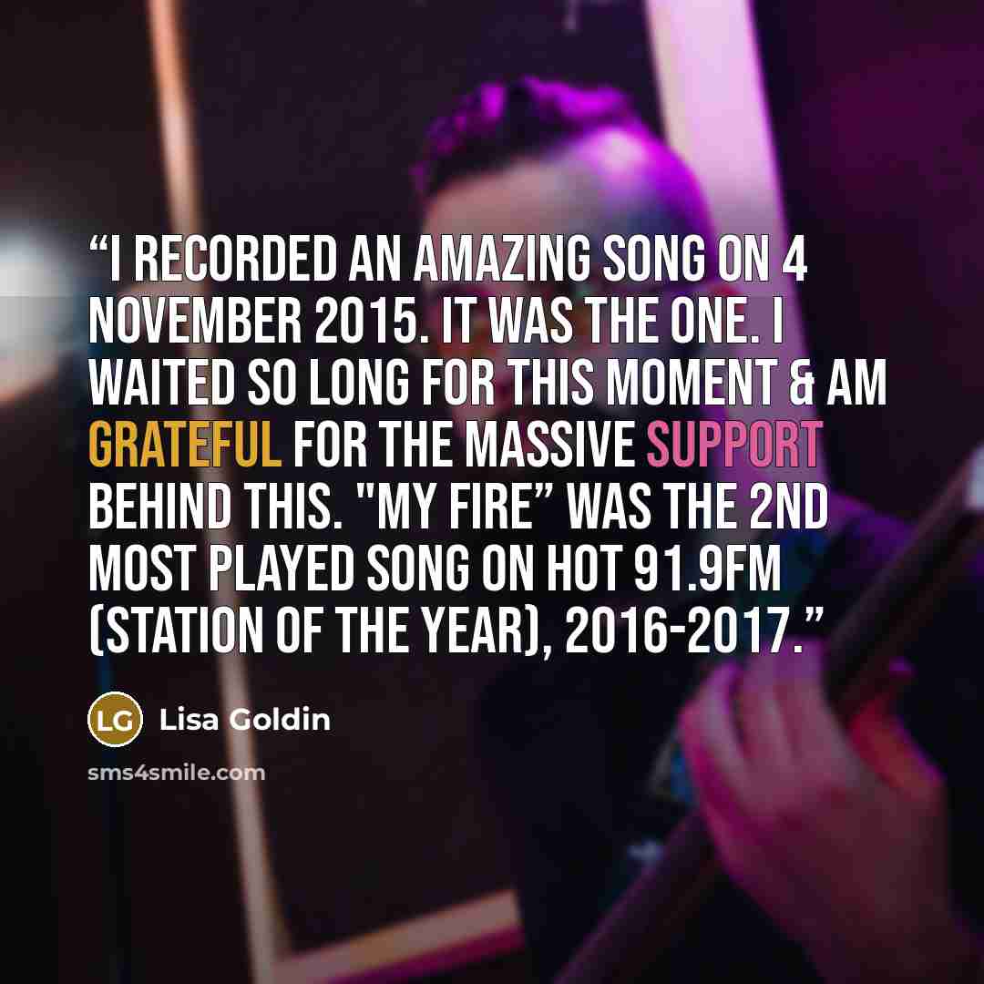 “‪I recorded an amazing song on 4 November 2015. It was the one. I waited so Long for this moment & am grateful for the massive support behind this. "My Fire” was the 2nd most played song on Hot 91.9FM (Station of the Year), 2016-2017.” quote by Lisa Goldin