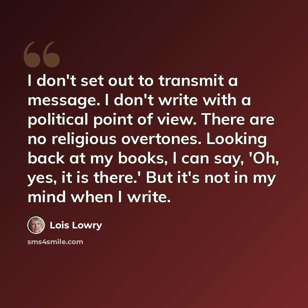 “I don't set out to transmit a message. I don't write with a political point of view. There are no religious overtones. Looking back at my books, I can say, 'Oh, yes, it is there.' But it's not in my mind when I write.” quote by Lois Lowry
