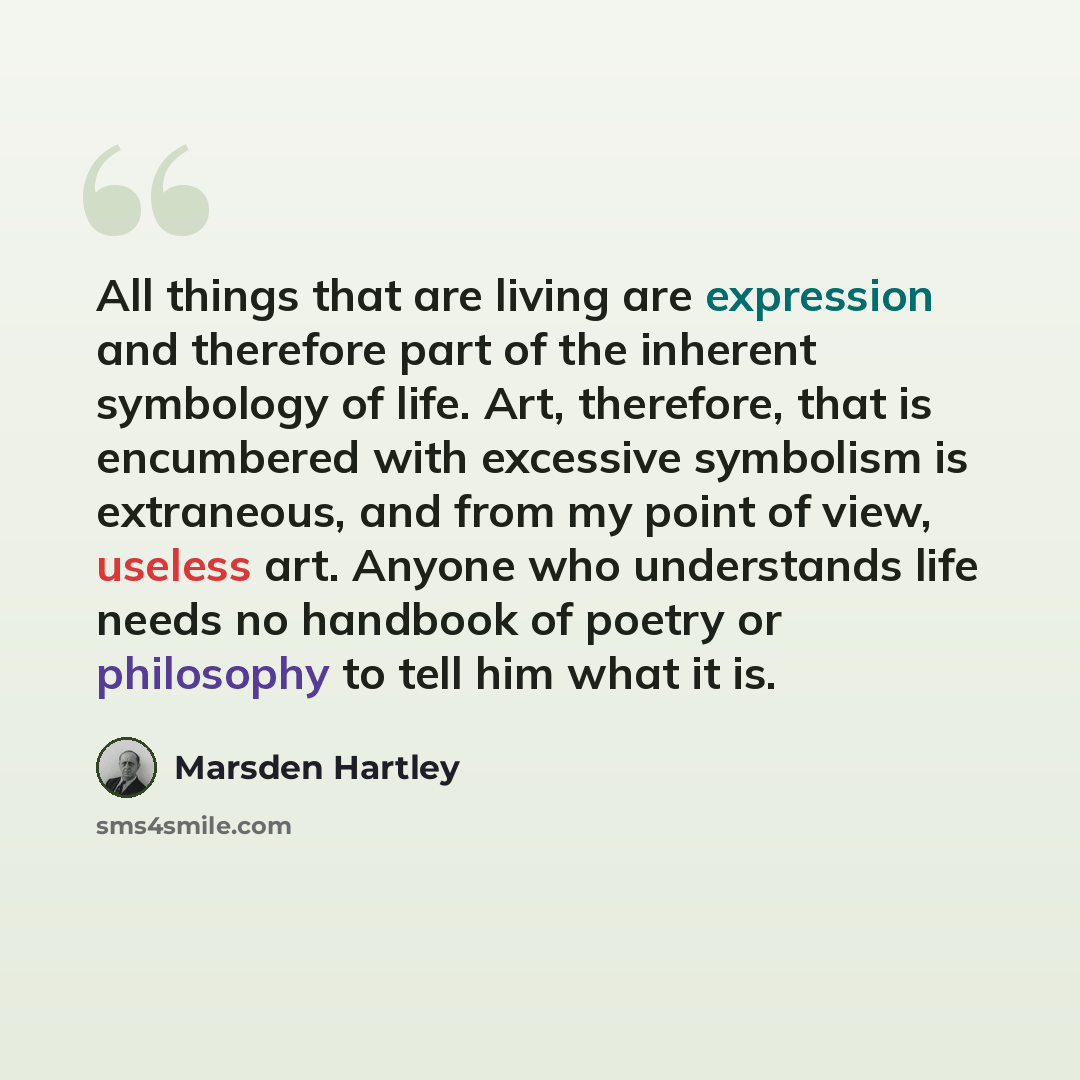 “All things that are living are expression and therefore part of the inherent symbology of life. Art, therefore, that is encumbered with excessive symbolism is extraneous, and from my point of view, useless art. Anyone who understands life needs no handbook of poetry or philosophy to tell him what…” quote by Marsden Hartley