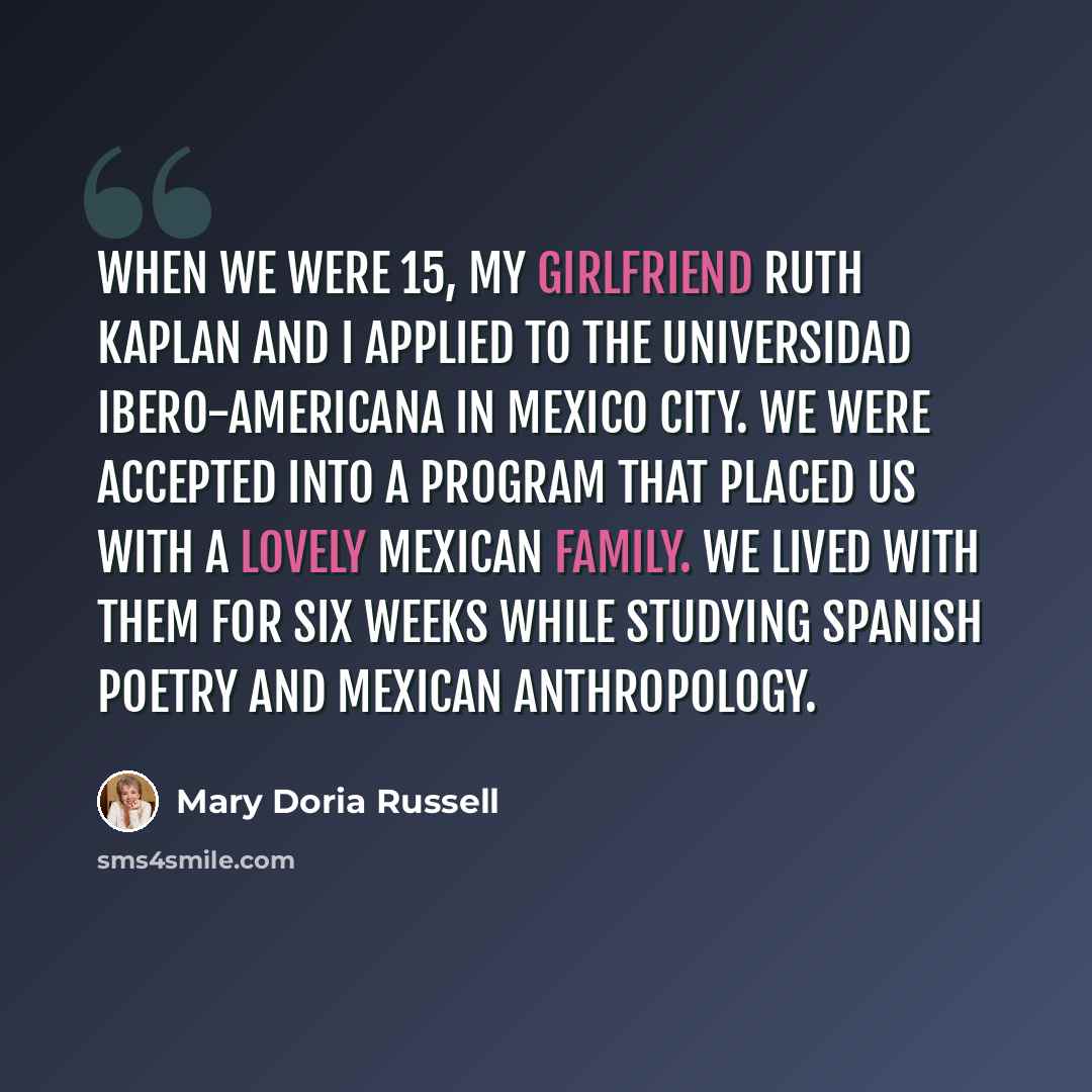 “When we were 15, my girlfriend Ruth Kaplan and I applied to the Universidad Ibero-Americana in Mexico City. We were accepted into a program that placed us with a lovely Mexican family. We lived with them for six weeks while studying Spanish poetry and Mexican anthropology.” quote by Mary Doria Russell