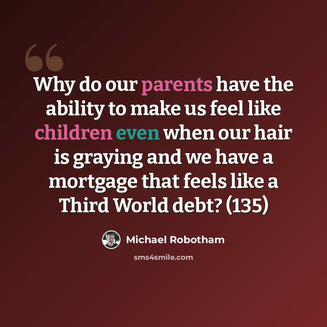 “Why do our parents have the ability to make us feel like children even when our hair is graying and we have a mortgage that feels like a Third World debt? (135)” quote by Michael Robotham