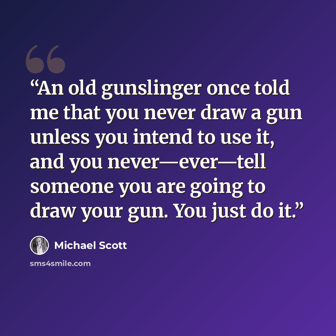 “An old gunslinger once told me that you never draw a gun unless you intend to use it, and you never—ever—tell someone you are going to draw your gun. You just do it.” quote by Michael Scott