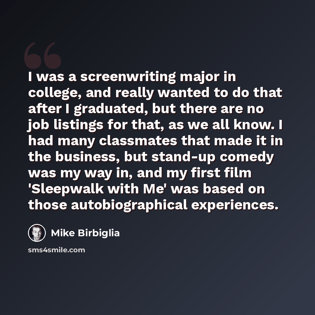 “I was a screenwriting major in college, and really wanted to do that after I graduated, but there are no job listings for that, as we all know. I had many classmates that made it in the business, but stand-up comedy was my way in, and my first film 'Sleepwalk with Me' was based on those…” quote by Mike Birbiglia