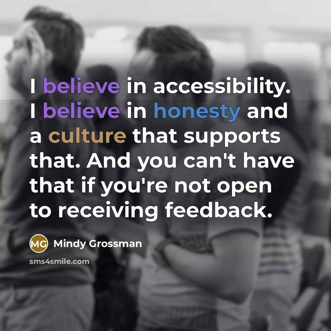 “I believe in accessibility. I believe in honesty and a culture that supports that. And you can't have that if you're not open to receiving feedback.” quote by Mindy Grossman