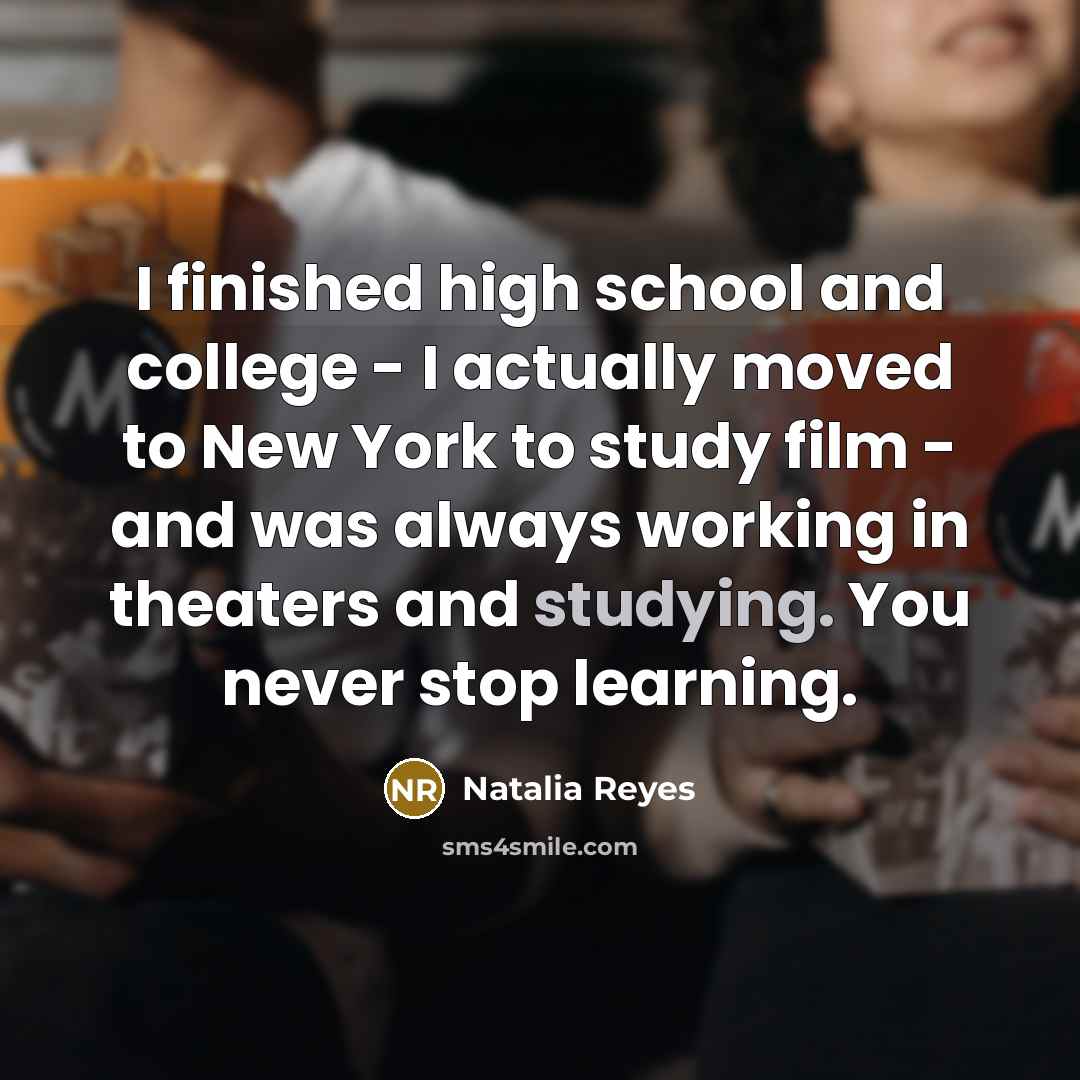 “I finished high school and college - I actually moved to New York to study film - and was always working in theaters and studying. You never stop learning.” quote by Natalia Reyes