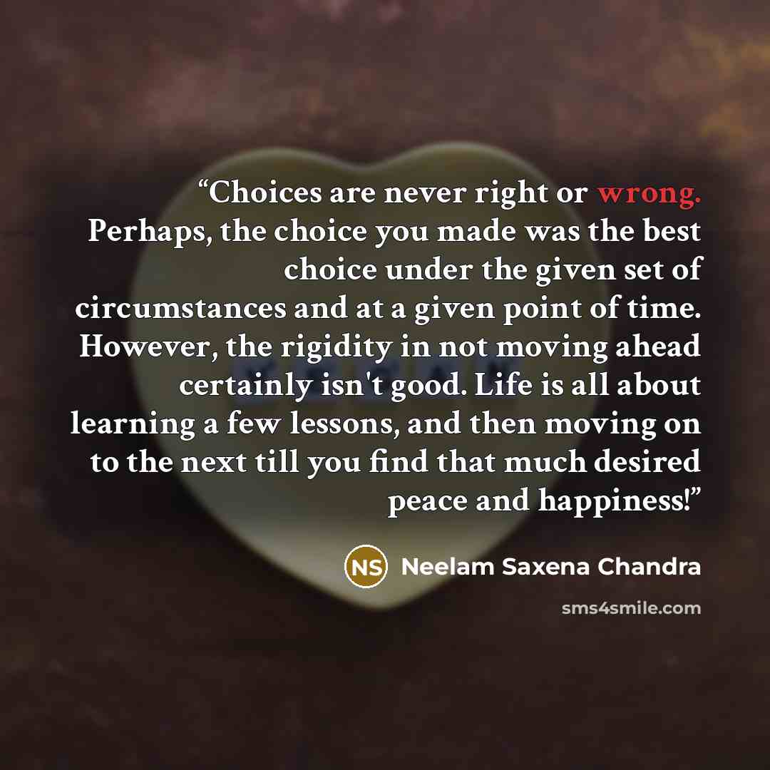 “Choices are never right or wrong. Perhaps, the choice you made was the best choice under the given set of circumstances and at a given point of time. However, the rigidity in not moving ahead certainly isn't good. Life is all about learning a few lessons, and then moving on to the next till you…” quote by Neelam Saxena Chandra