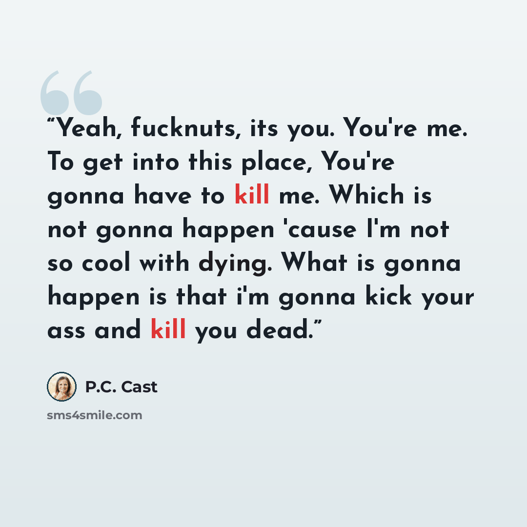 “Yeah, fucknuts, its you. You're me. To get into this place, You're gonna have to kill me. Which is not gonna happen 'cause I'm not so cool with dying. What is gonna happen is that i'm gonna kick your ass and kill you dead.” quote by P.C. Cast