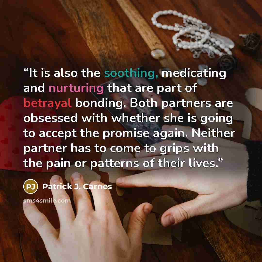 “It is also the soothing, medicating and nurturing that are part of betrayal bonding. Both partners are obsessed with whether she is going to accept the promise again. Neither partner has to come to grips with the pain or patterns of their lives.” quote by Patrick J. Carnes