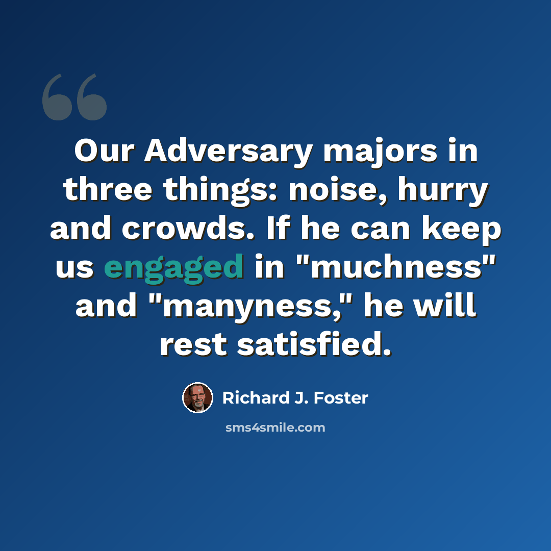 “Our Adversary majors in three things: noise, hurry and crowds. If he can keep us engaged in "muchness" and "manyness," he will rest satisfied.” quote by Richard J. Foster