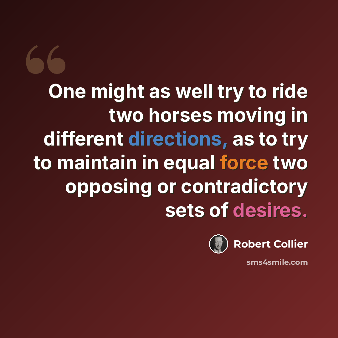 “One might as well try to ride two horses moving in different directions, as to try to maintain in equal force two opposing or contradictory sets of desires.” quote by Robert Collier