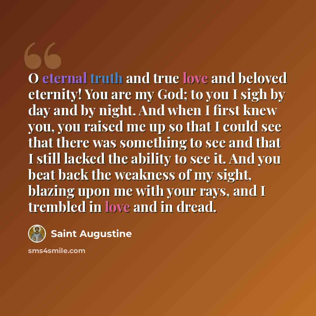 “O eternal truth and true love and beloved eternity! You are my God; to you I sigh by day and by night. And when I first knew you, you raised me up so that I could see that there was something to see and that I still lacked the ability to see it. And you beat back the weakness of my sight, blazing…” quote by Saint Augustine
