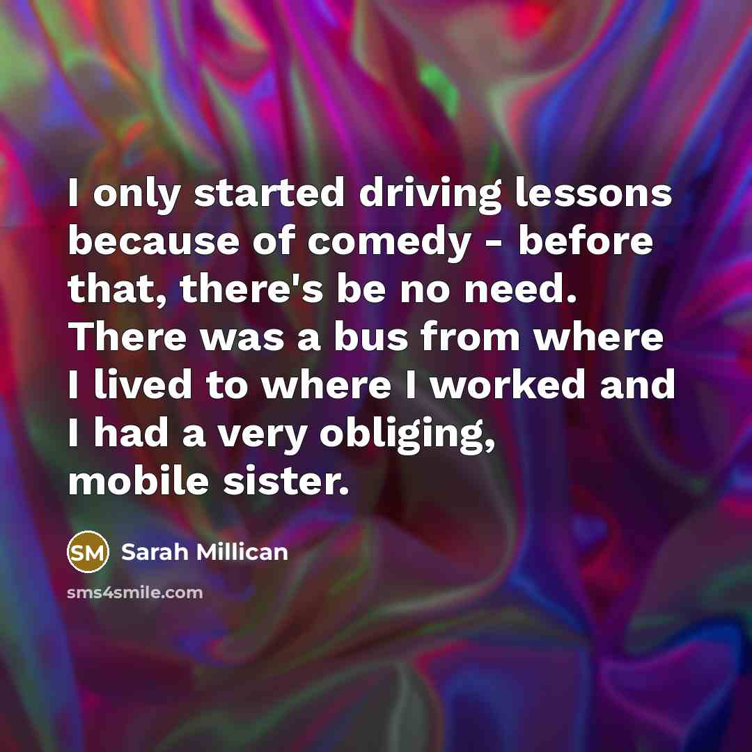 “I only started driving lessons because of comedy - before that, there's be no need. There was a bus from where I lived to where I worked and I had a very obliging, mobile sister.” quote by Sarah Millican