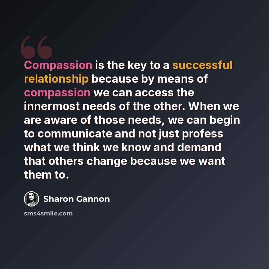 “Compassion is the key to a successful relationship because by means of compassion we can access the innermost needs of the other. When we are aware of those needs, we can begin to communicate and not just profess what we think we know and demand that others change because we want them to.” quote by Sharon Gannon