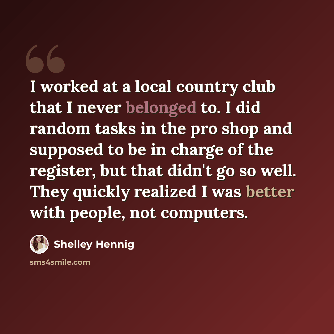 “I worked at a local country club that I never belonged to. I did random tasks in the pro shop and supposed to be in charge of the register, but that didn't go so well. They quickly realized I was better with people, not computers.” quote by Shelley Hennig