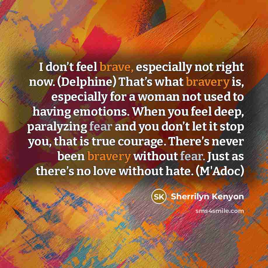 “I don’t feel brave, especially not right now. (Delphine) That’s what bravery is, especially for a woman not used to having emotions. When you feel deep, paralyzing fear and you don’t let it stop you, that is true courage. There’s never been bravery without fear. Just as there’s no love without…” quote by Sherrilyn Kenyon