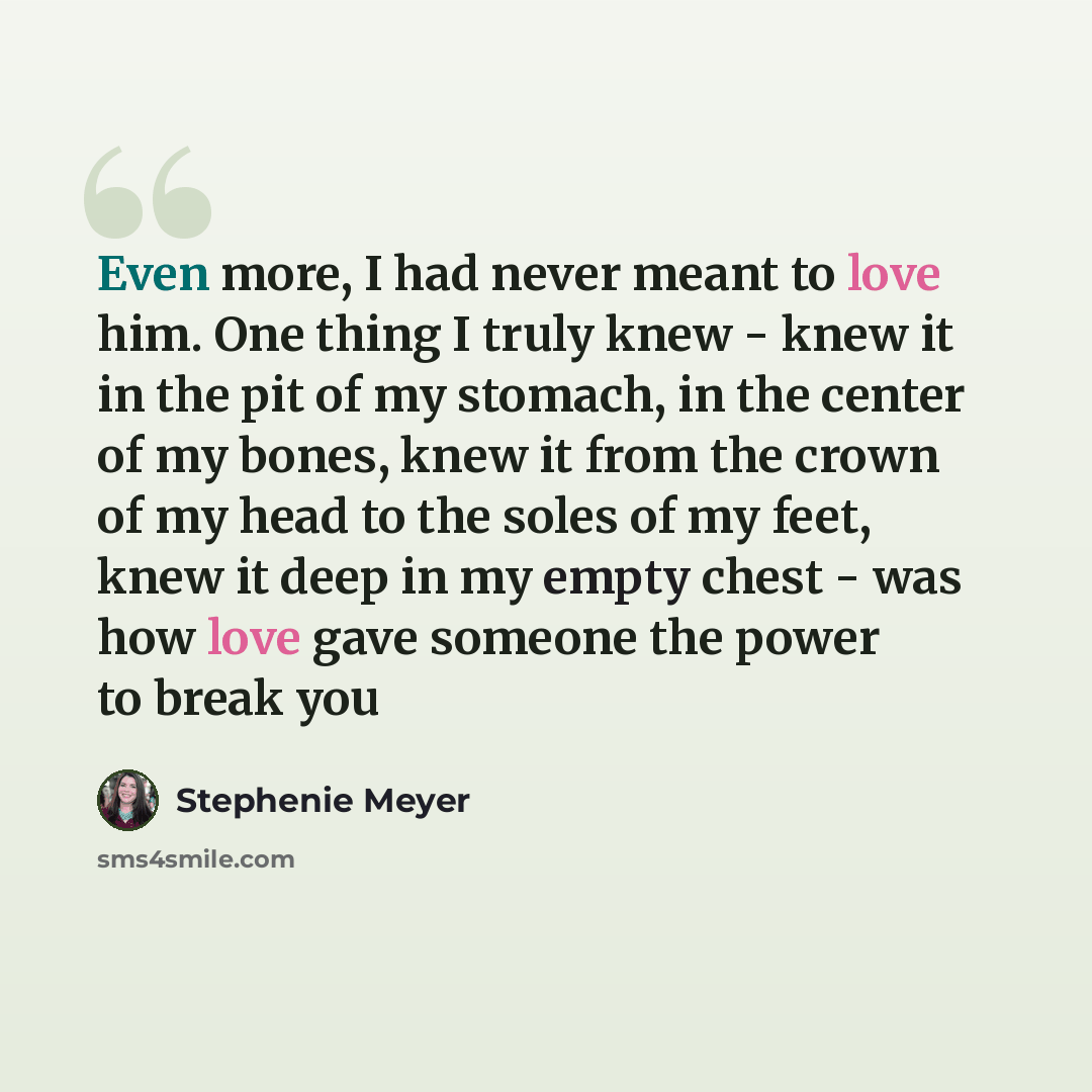 “Even more, I had never meant to love him. One thing I truly knew - knew it in the pit of my stomach, in the center of my bones, knew it from the crown of my head to the soles of my feet, knew it deep in my empty chest - was how love gave someone the power to break you” quote by Stephenie Meyer