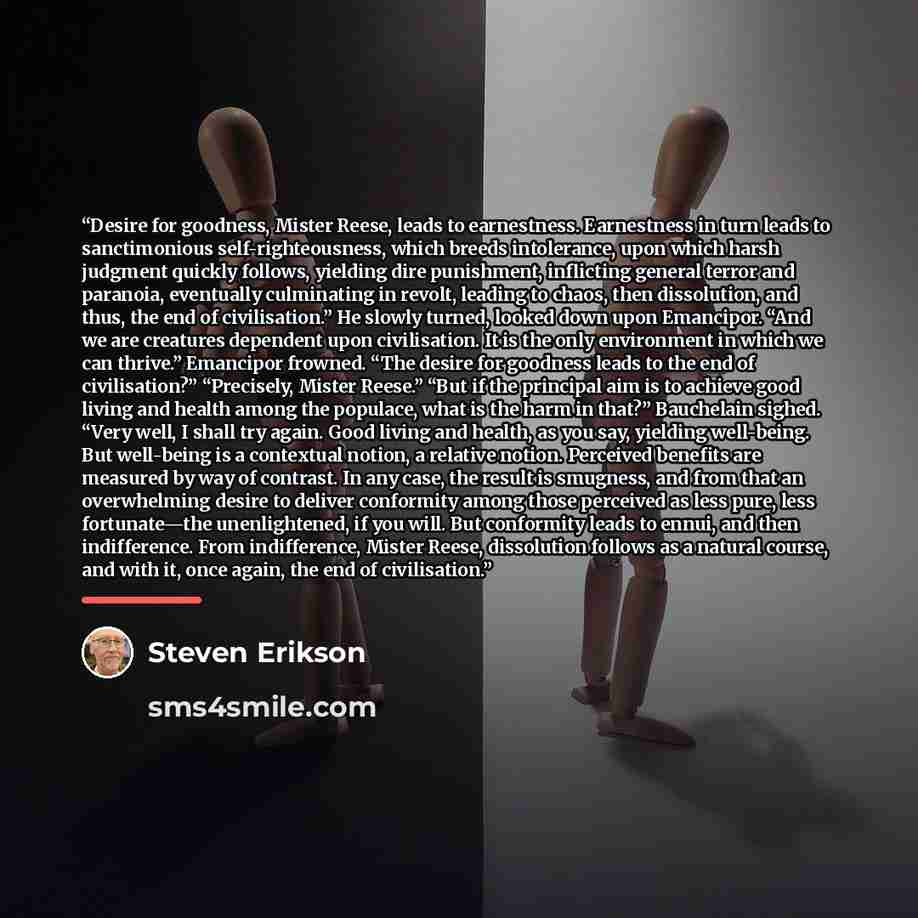 “Desire for goodness, Mister Reese, leads to earnestness. Earnestness in turn leads to sanctimonious self-righteousness, which breeds intolerance, upon which harsh judgment quickly follows, yielding dire punishment, inflicting general terror and paranoia, eventually culminating in revolt, leading…” quote by Steven Erikson