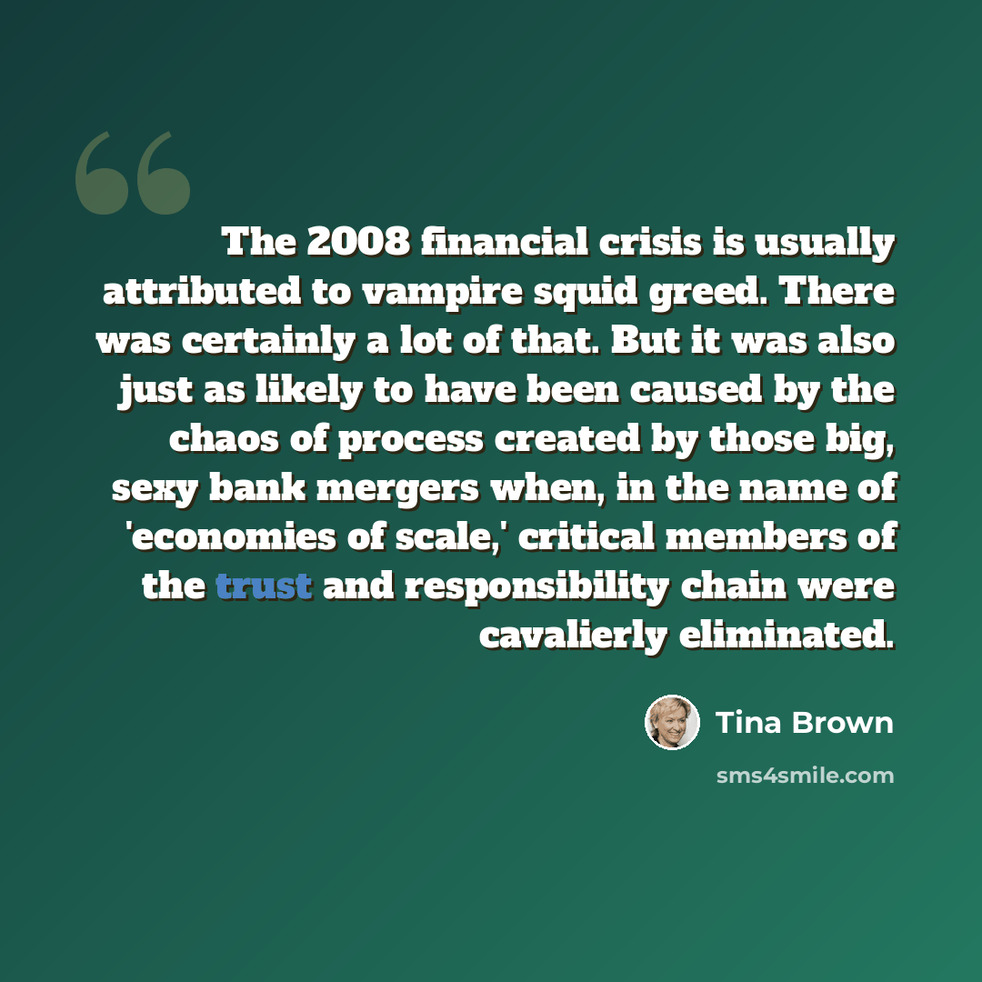 “The 2008 financial crisis is usually attributed to vampire squid greed. There was certainly a lot of that. But it was also just as likely to have been caused by the chaos of process created by those big, sexy bank mergers when, in the name of 'economies of scale,' critical members of the trust and…” quote by Tina Brown