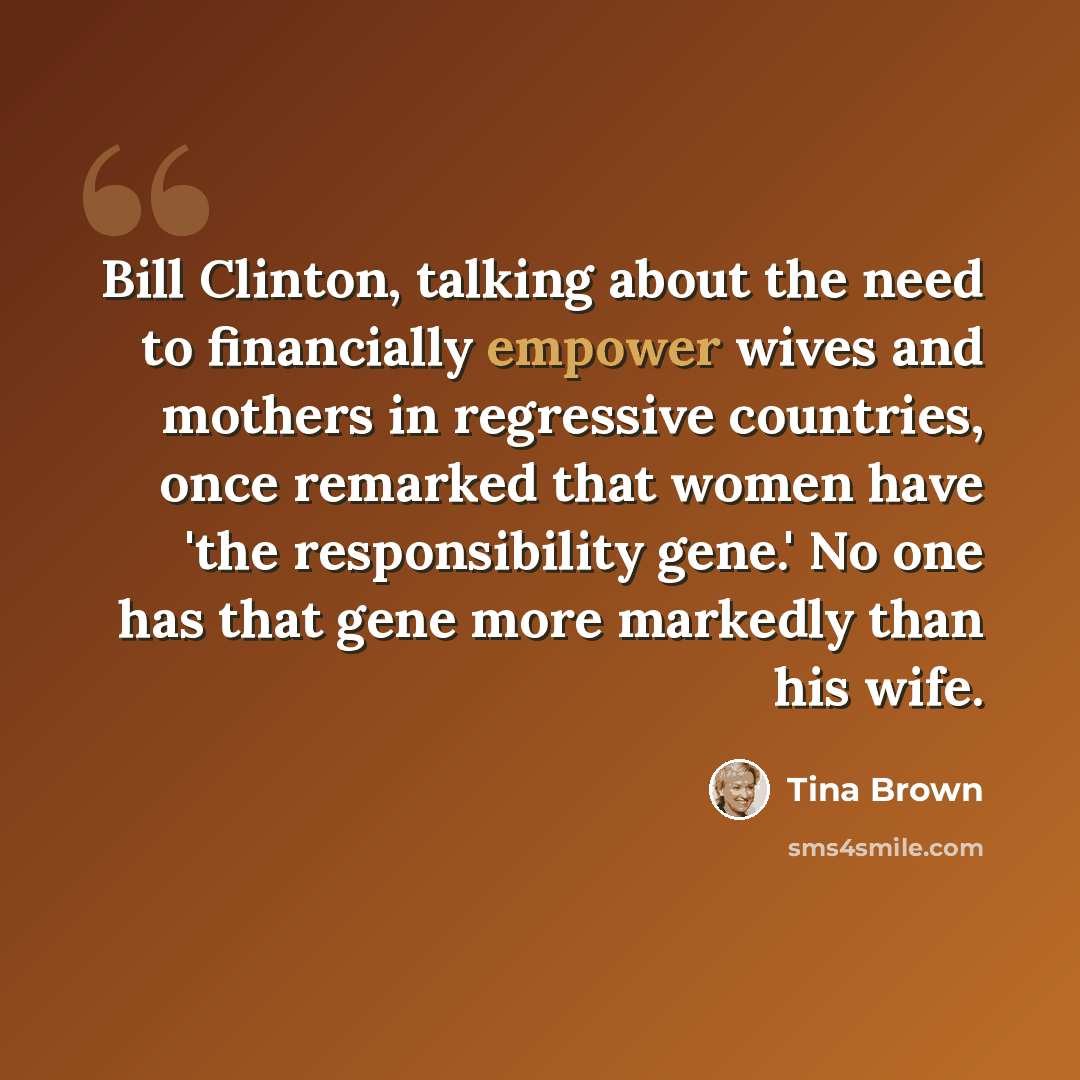 “Bill Clinton, talking about the need to financially empower wives and mothers in regressive countries, once remarked that women have 'the responsibility gene.' No one has that gene more markedly than his wife.” quote by Tina Brown