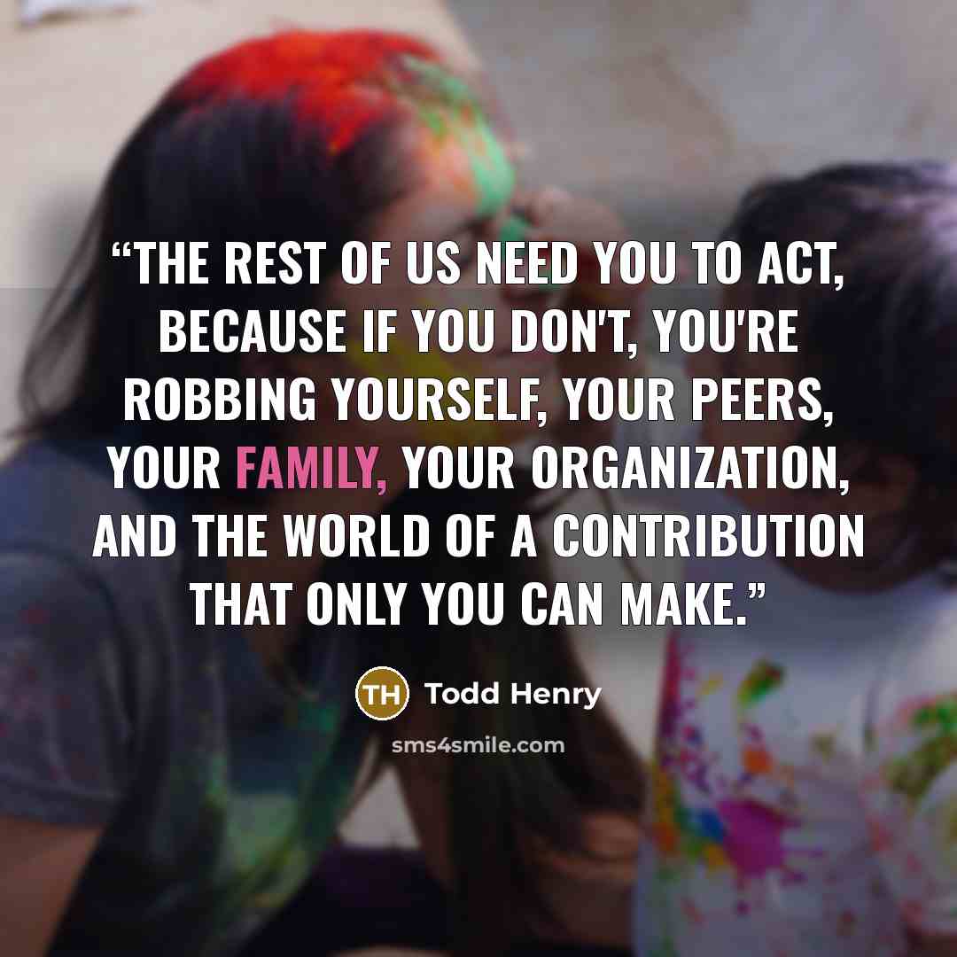 “The rest of us need you to act, because if you don't, you're robbing yourself, your peers, your family, your organization, and the world of a contribution that only you can make.” quote by Todd Henry