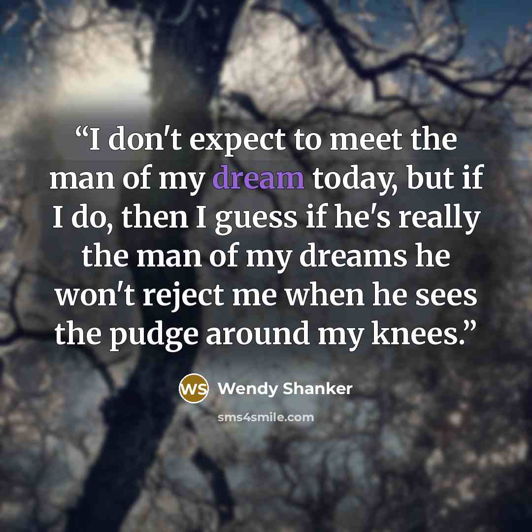 “I don't expect to meet the man of my dream today, but if I do, then I guess if he's really the man of my dreams he won't reject me when he sees the pudge around my knees.” quote by Wendy Shanker