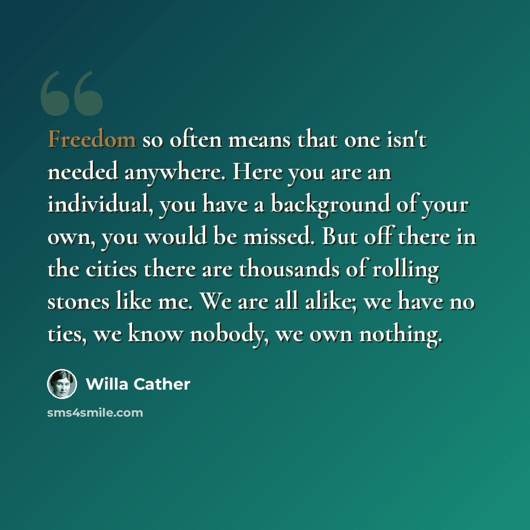 “Freedom so often means that one isn't needed anywhere. Here you are an individual, you have a background of your own, you would be missed. But off there in the cities there are thousands of rolling stones like me. We are all alike; we have no ties, we know nobody, we own nothing.” quote by Willa Cather