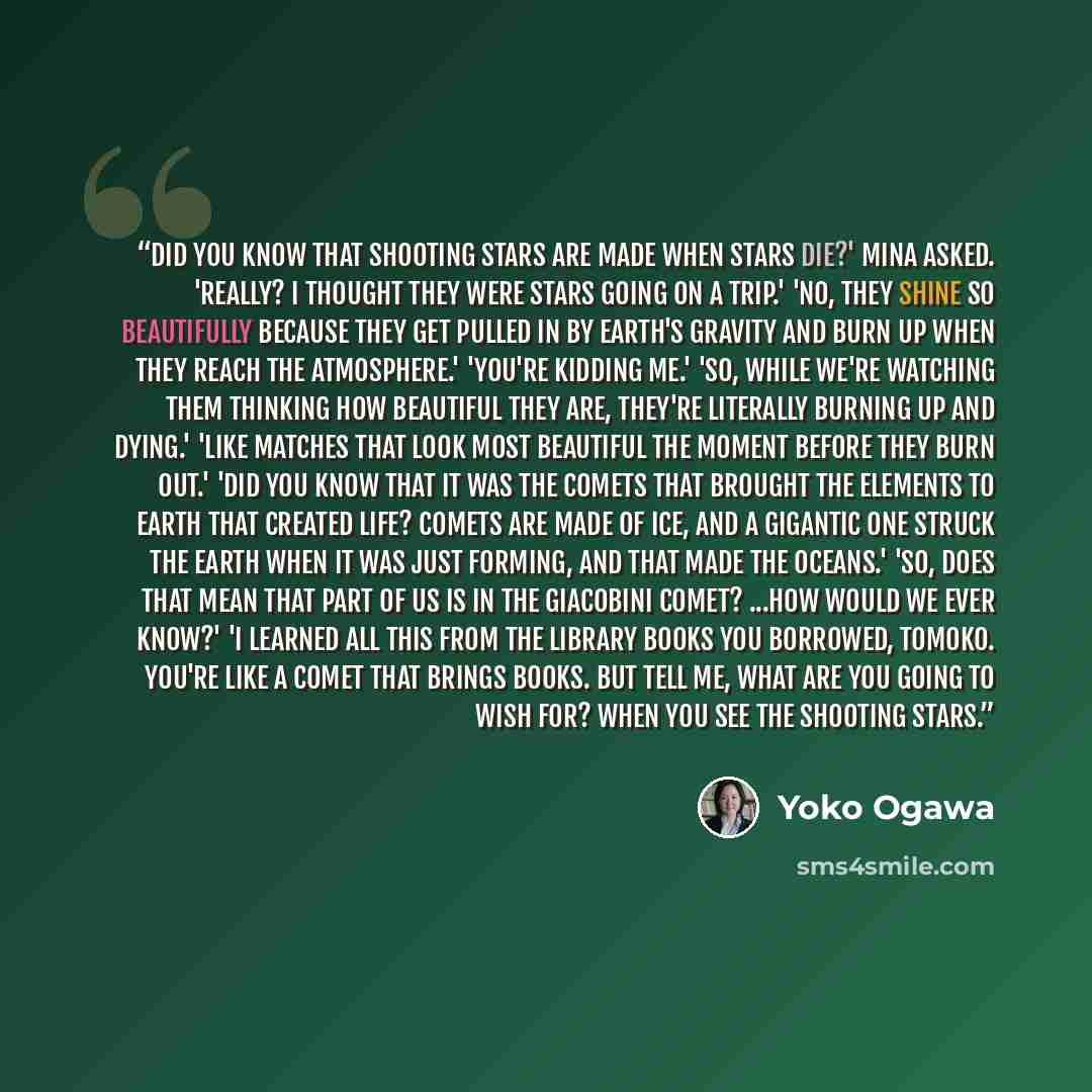 “Did you know that shooting stars are made when stars die?' Mina asked. 'Really? I thought they were stars going on a trip.' 'No, they shine so beautifully because they get pulled in by Earth's gravity and burn up when they reach the atmosphere.' 'You're kidding me.' 'So, while we're watching them…” quote by Yōko Ogawa