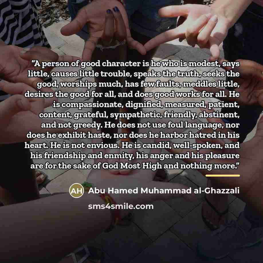 “A person of good character is he who is modest, says little, causes little trouble, speaks the truth, seeks the good, worships much, has few faults, meddles little, desires the good for all, and does good works for all. He is compassionate, dignified, measured, patient, content, grateful…” quote by Abu Hamed Muhammad al-Ghazzali