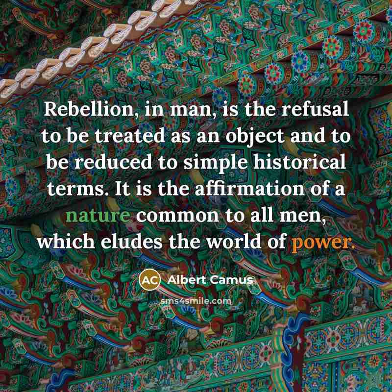 “Rebellion, in man, is the refusal to be treated as an object and to be reduced to simple historical terms. It is the affirmation of a nature common to all men, which eludes the world of power.” quote by Albert Camus