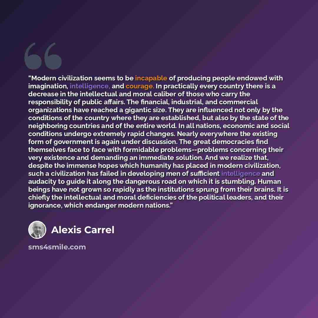 “Modern civilization seems to be incapable of producing people endowed with imagination, intelligence, and courage. In practically every country there is a decrease in the intellectual and moral caliber of those who carry the responsibility of public affairs. The financial, industrial, and…” quote by Alexis Carrel