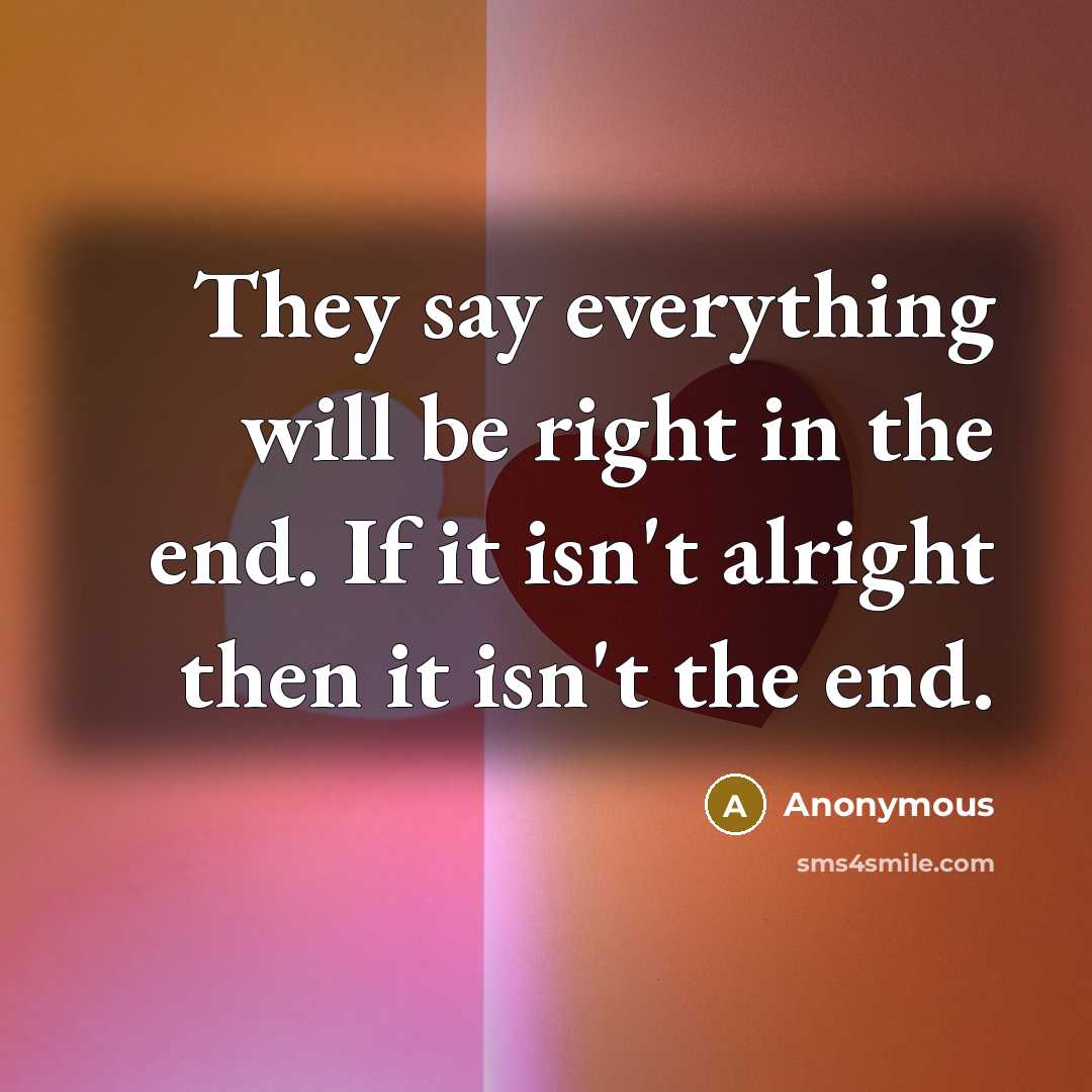 “They say everything will be right in the end. If it isn't alright then it isn't the end.” quote by Anonymous