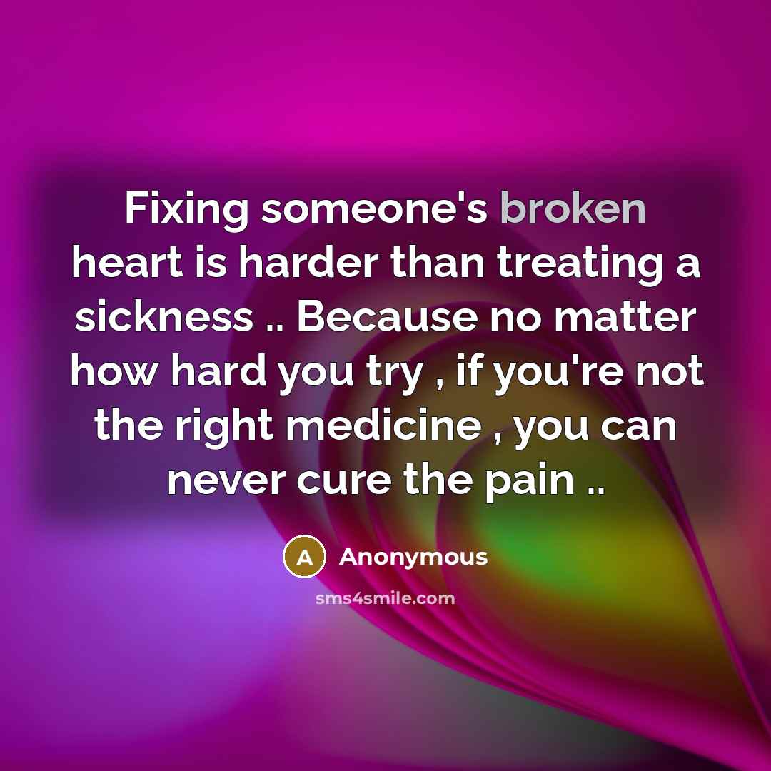 “Fixing someone's broken heart is harder than treating a sickness .. Because no matter how hard you try , if you're not the right medicine , you can never cure the pain ..” quote by Anonymous