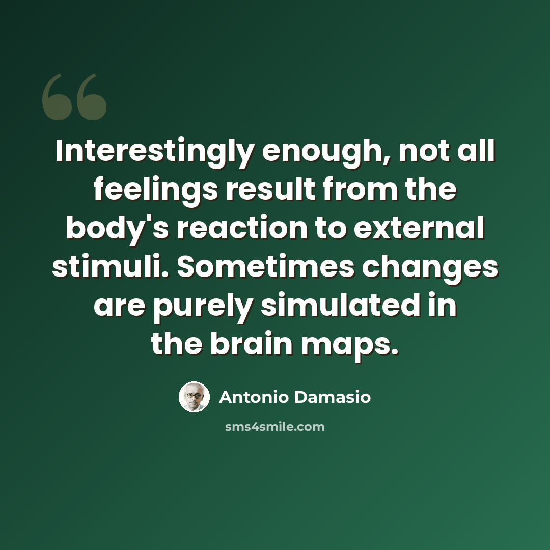 “Interestingly enough, not all feelings result from the body's reaction to external stimuli. Sometimes changes are purely simulated in the brain maps.” quote by Antonio Damasio