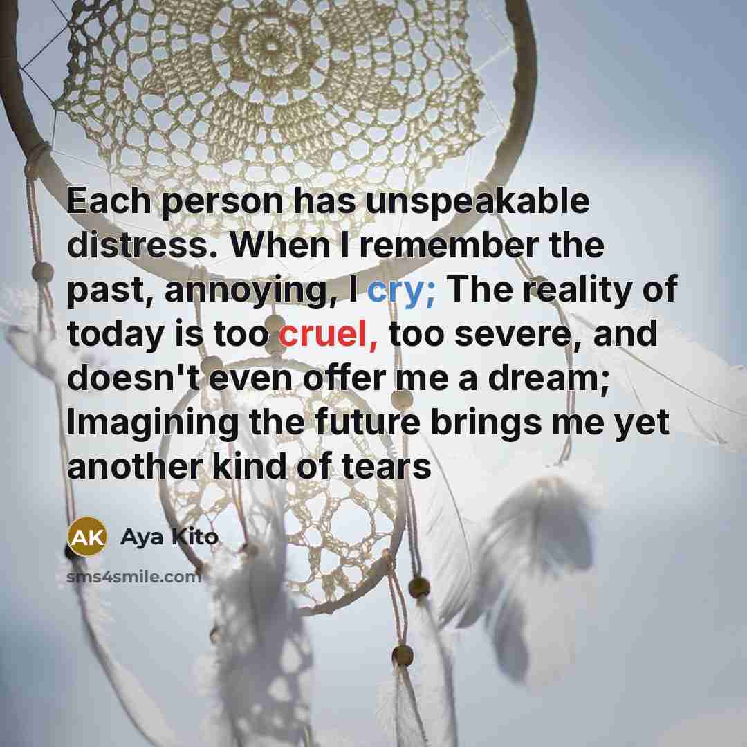 “Each person has unspeakable distress. When I remember the past, annoying, I cry; The reality of today is too cruel, too severe, and doesn't even offer me a dream; Imagining the future brings me yet another kind of tears” quote by Aya Kito