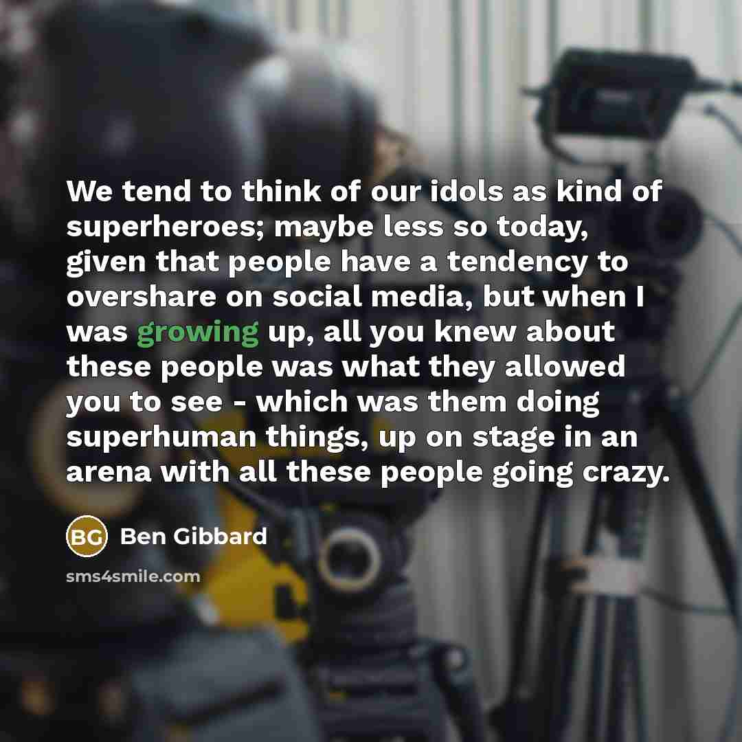 “We tend to think of our idols as kind of superheroes; maybe less so today, given that people have a tendency to overshare on social media, but when I was growing up, all you knew about these people was what they allowed you to see - which was them doing superhuman things, up on stage in an arena…” quote by Ben Gibbard