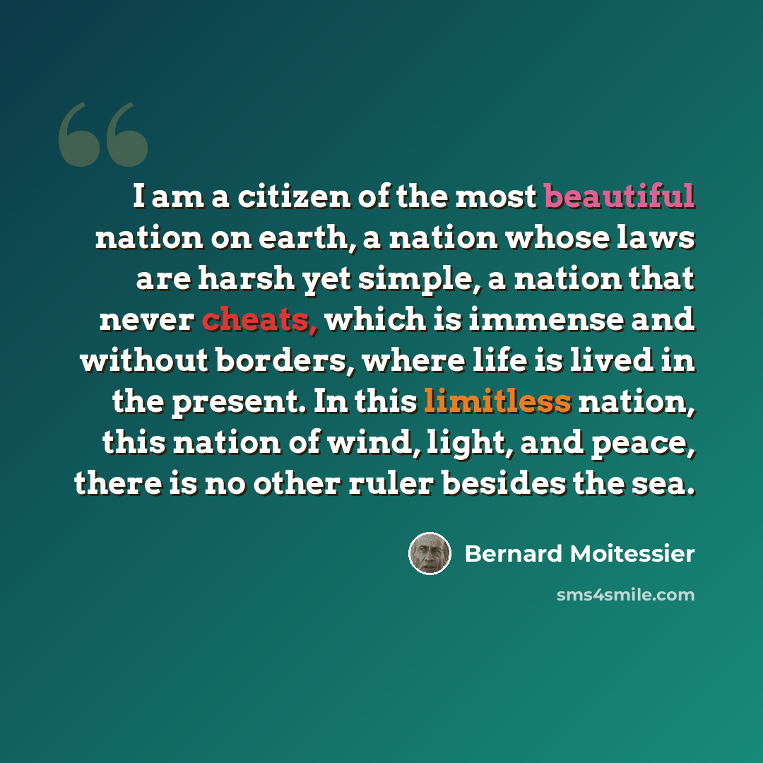 “I am a citizen of the most beautiful nation on earth, a nation whose laws are harsh yet simple, a nation that never cheats, which is immense and without borders, where life is lived in the present. In this limitless nation, this nation of wind, light, and peace, there is no other ruler besides the…” quote by Bernard Moitessier