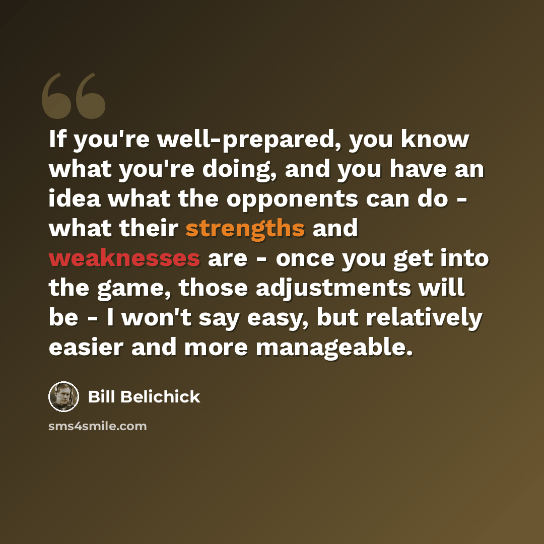 “If you're well-prepared, you know what you're doing, and you have an idea what the opponents can do - what their strengths and weaknesses are - once you get into the game, those adjustments will be - I won't say easy, but relatively easier and more manageable.” quote by Bill Belichick