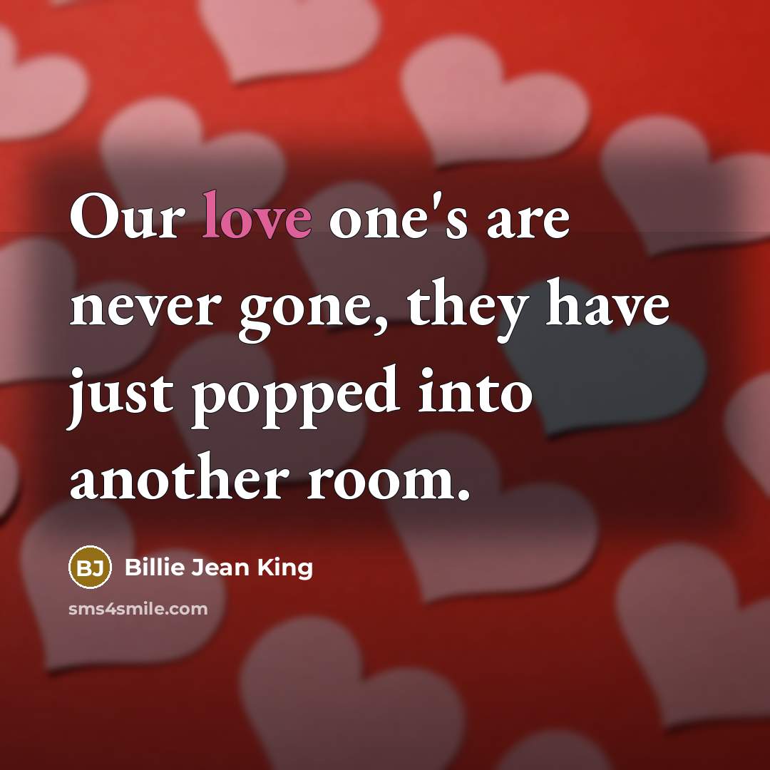 “Our love one's are never gone, they have just popped into another room.” quote by Billie Jean King