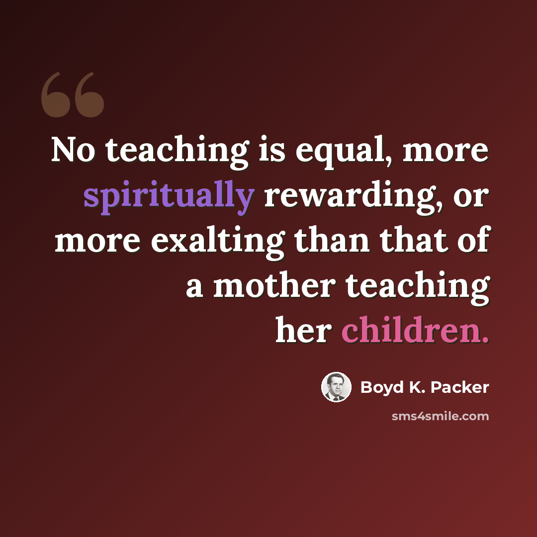 “No teaching is equal, more spiritually rewarding, or more exalting than that of a mother teaching her children.” quote by Boyd K. Packer