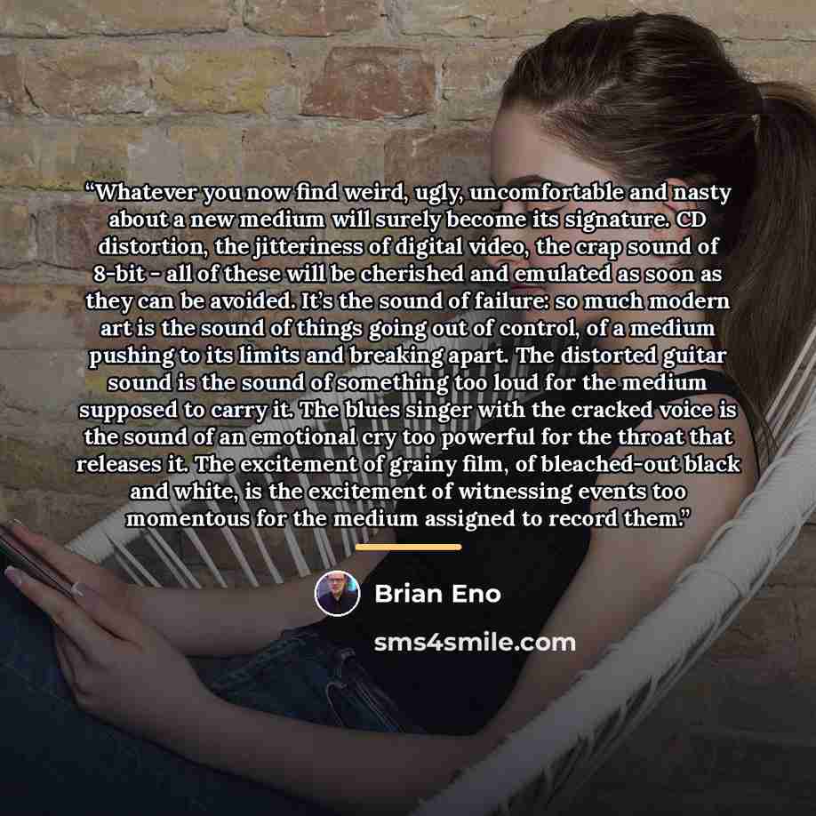 “Whatever you now find weird, ugly, uncomfortable and nasty about a new medium will surely become its signature. CD distortion, the jitteriness of digital video, the crap sound of 8-bit - all of these will be cherished and emulated as soon as they can be avoided. It’s the sound of failure: so much…” quote by Brian Eno