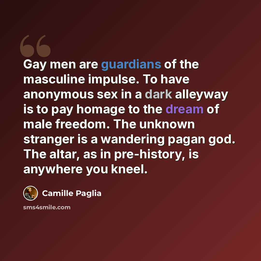“Gay men are guardians of the masculine impulse. To have anonymous sex in a dark alleyway is to pay homage to the dream of male freedom. The unknown stranger is a wandering pagan god. The altar, as in pre-history, is anywhere you kneel.” quote by Camille Paglia