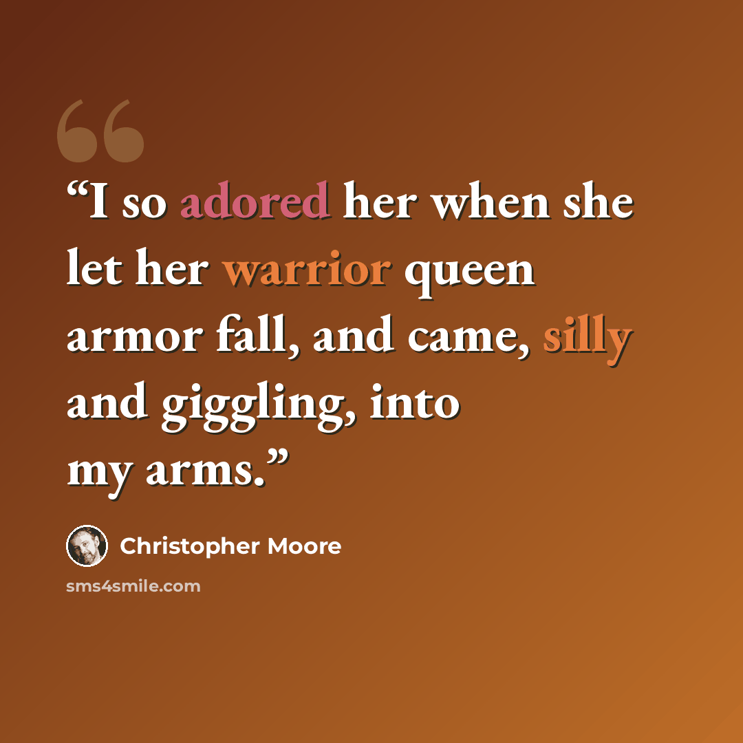 “I so adored her when she let her warrior queen armor fall, and came, silly and giggling, into my arms.” quote by Christopher Moore
