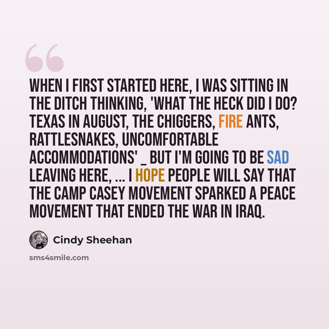 “When I first started here, I was sitting in the ditch thinking, 'What the heck did I do? Texas in August, the chiggers, fire ants, rattlesnakes, uncomfortable accommodations' _ but I'm going to be sad leaving here, ... I hope people will say that the Camp Casey movement sparked a peace movement…” quote by Cindy Sheehan