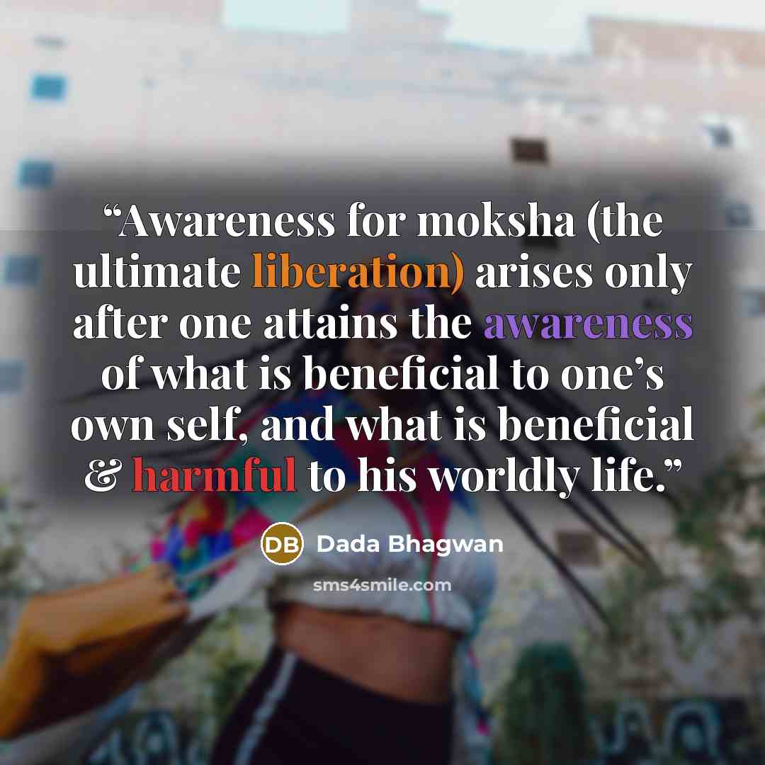 “Awareness for moksha (the ultimate liberation) arises only after one attains the awareness of what is beneficial to one’s own self, and what is beneficial & harmful to his worldly life.” quote by Dada Bhagwan