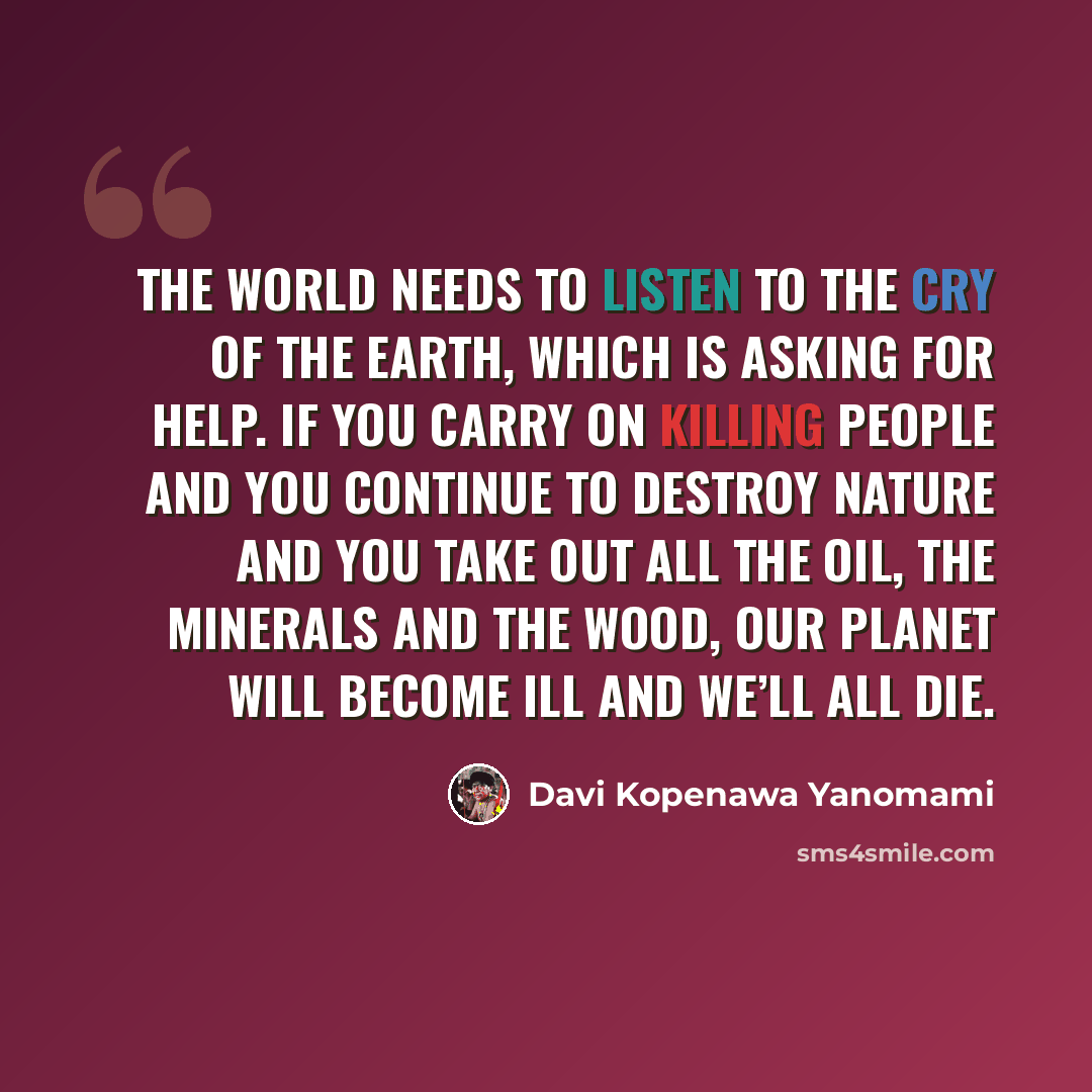 “The world needs to listen to the cry of the earth, which is asking for help. If you carry on killing people and you continue to destroy nature and you take out all the oil, the minerals and the wood, our planet will become ill and we’ll all die.” quote by Davi Kopenawa Yanomami