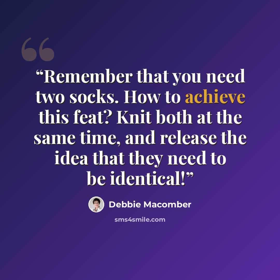 “Remember that you need two socks. How to achieve this feat? Knit both at the same time, and release the idea that they need to be identical!” quote by Debbie Macomber