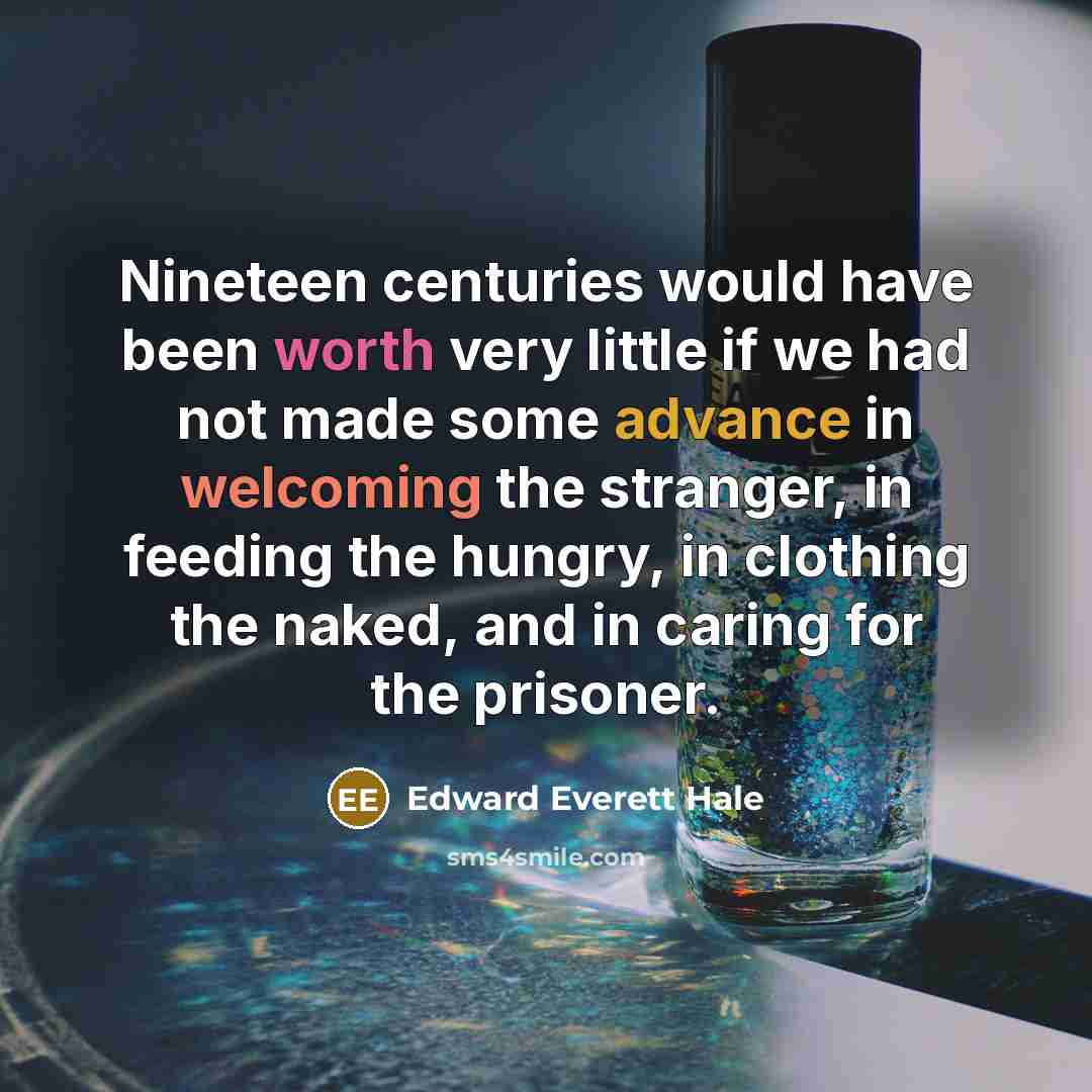 “Nineteen centuries would have been worth very little if we had not made some advance in welcoming the stranger, in feeding the hungry, in clothing the naked, and in caring for the prisoner.” quote by Edward Everett Hale
