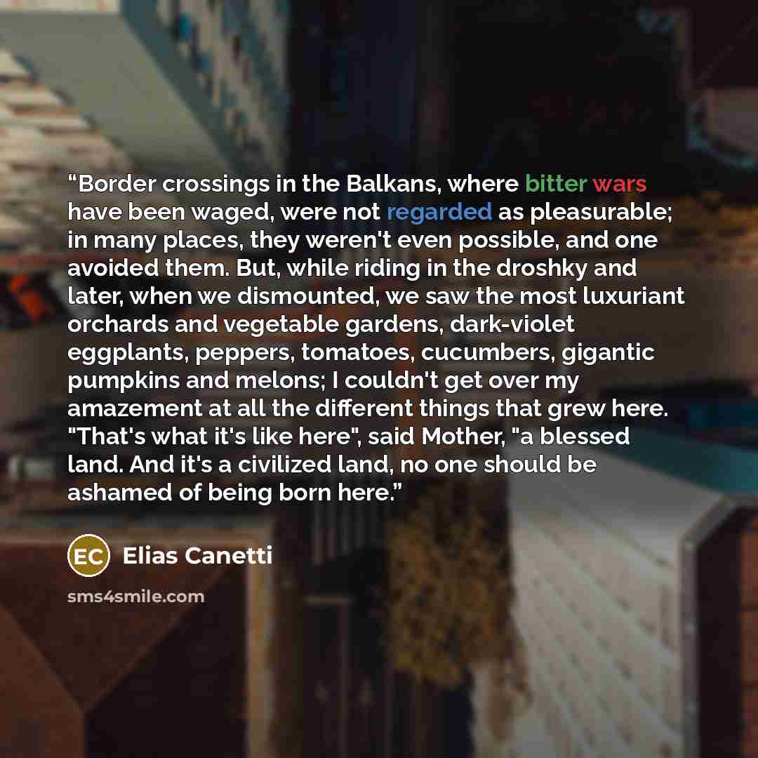 “Border crossings in the Balkans, where bitter wars have been waged, were not regarded as pleasurable; in many places, they weren't even possible, and one avoided them. But, while riding in the droshky and later, when we dismounted, we saw the most luxuriant orchards and vegetable gardens…” quote by Elias Canetti