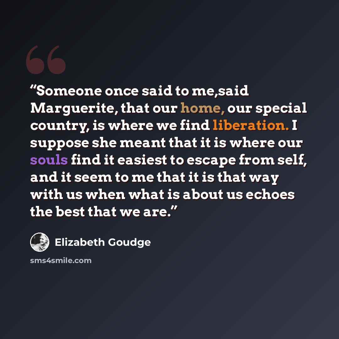 “Someone once said to me,said Marguerite, that our home, our special country, is where we find liberation. I suppose she meant that it is where our souls find it easiest to escape from self, and it seem to me that it is that way with us when what is about us echoes the best that we are.” quote by Elizabeth Goudge